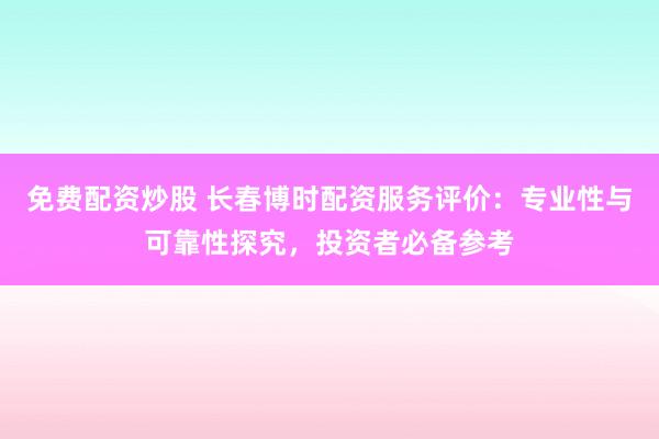 免费配资炒股 长春博时配资服务评价：专业性与可靠性探究，投资者必备参考