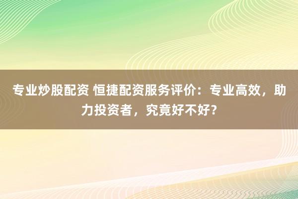 专业炒股配资 恒捷配资服务评价：专业高效，助力投资者，究竟好不好？