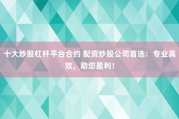 十大炒股杠杆平台合约 配资炒股公司首选：专业高效，助您盈利！