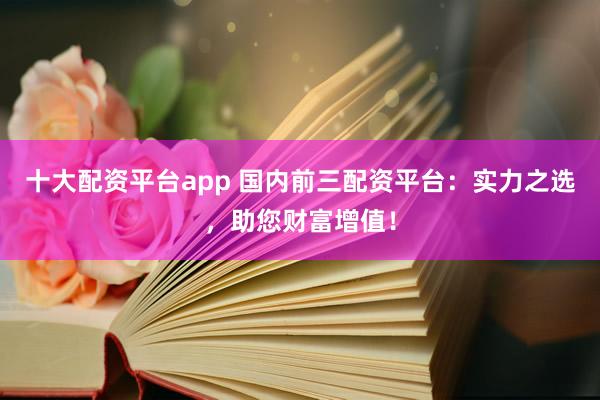 十大配资平台app 国内前三配资平台：实力之选，助您财富增值！