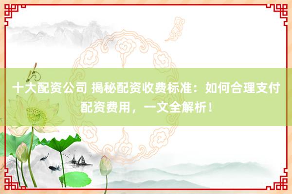 十大配资公司 揭秘配资收费标准：如何合理支付配资费用，一文全解析！