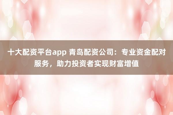 十大配资平台app 青岛配资公司：专业资金配对服务，助力投资者实现财富增值