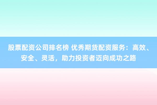 股票配资公司排名榜 优秀期货配资服务：高效、安全、灵活，助力投资者迈向成功之路