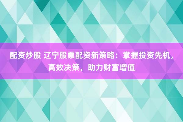 配资炒股 辽宁股票配资新策略：掌握投资先机，高效决策，助力财富增值