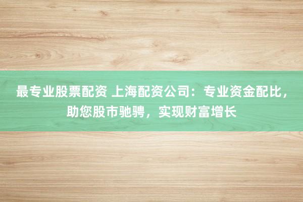 最专业股票配资 上海配资公司：专业资金配比，助您股市驰骋，实现财富增长
