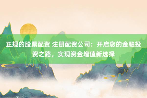 正规的股票配资 注册配资公司：开启您的金融投资之路，实现资金增值新选择