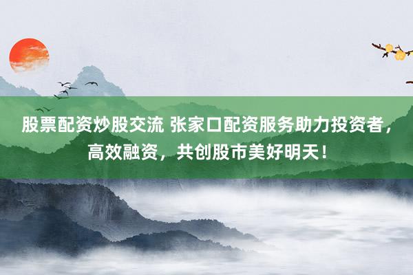 股票配资炒股交流 张家口配资服务助力投资者，高效融资，共创股市美好明天！