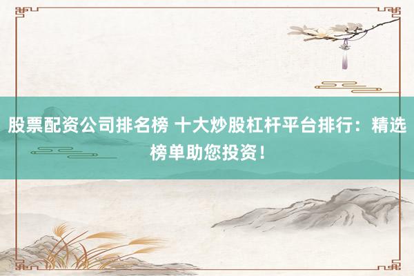 股票配资公司排名榜 十大炒股杠杆平台排行：精选榜单助您投资！