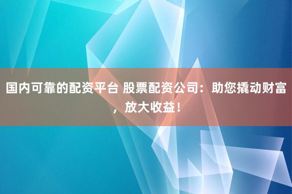 国内可靠的配资平台 股票配资公司：助您撬动财富，放大收益！