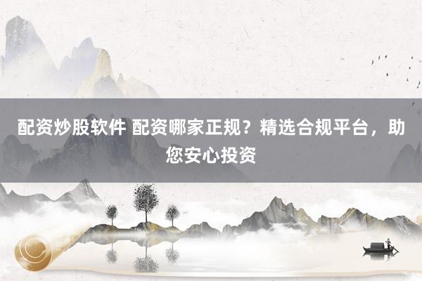 配资炒股软件 配资哪家正规？精选合规平台，助您安心投资