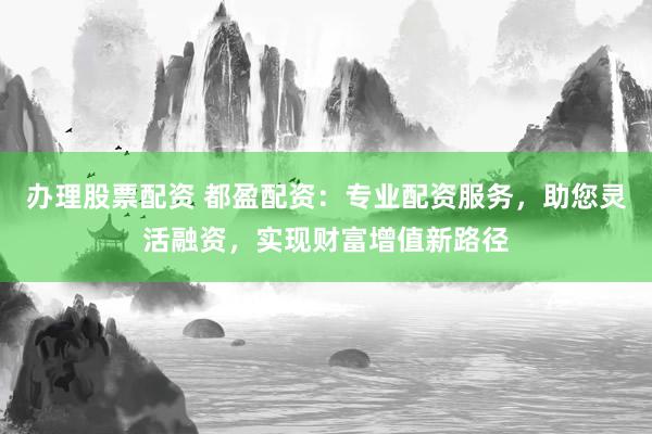办理股票配资 都盈配资：专业配资服务，助您灵活融资，实现财富增值新路径