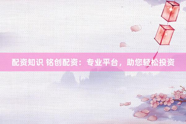 配资知识 铭创配资：专业平台，助您轻松投资