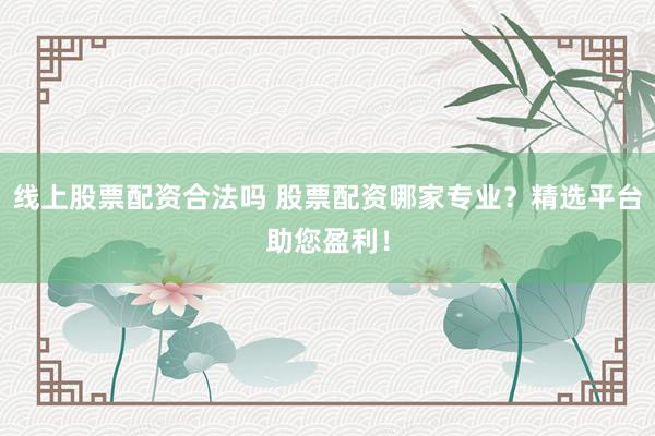 线上股票配资合法吗 股票配资哪家专业？精选平台助您盈利！