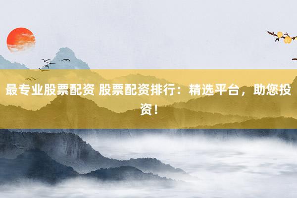 最专业股票配资 股票配资排行：精选平台，助您投资！