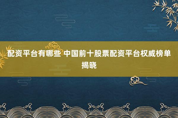 配资平台有哪些 中国前十股票配资平台权威榜单揭晓