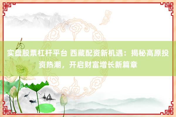 实盘股票杠杆平台 西藏配资新机遇：揭秘高原投资热潮，开启财富增长新篇章
