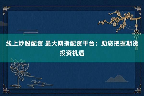 线上炒股配资 最大期指配资平台：助您把握期货投资机遇