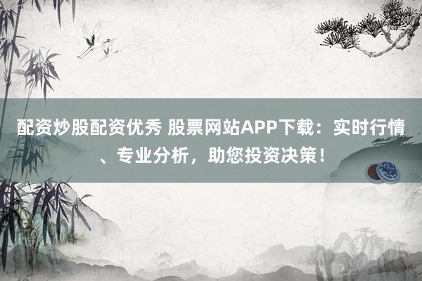 配资炒股配资优秀 股票网站APP下载：实时行情、专业分析，助您投资决策！