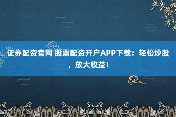 证券配资官网 股票配资开户APP下载：轻松炒股，放大收益！