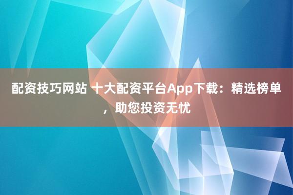 配资技巧网站 十大配资平台App下载：精选榜单，助您投资无忧