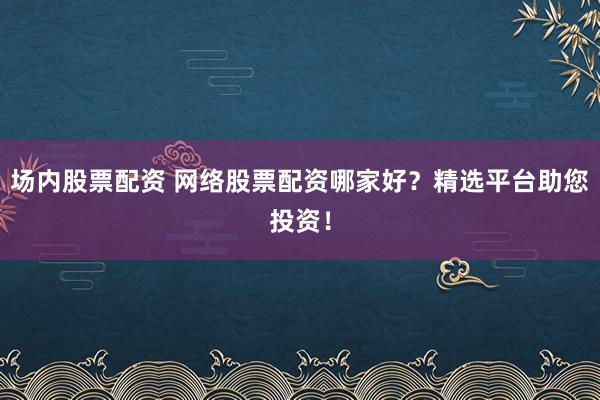 场内股票配资 网络股票配资哪家好？精选平台助您投资！