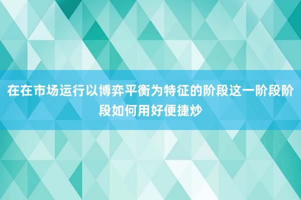 在在市场运行以博弈平衡为特征的阶段这一阶段阶段如何用好便捷炒
