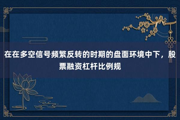 在在多空信号频繁反转的时期的盘面环境中下，股票融资杠杆比例规